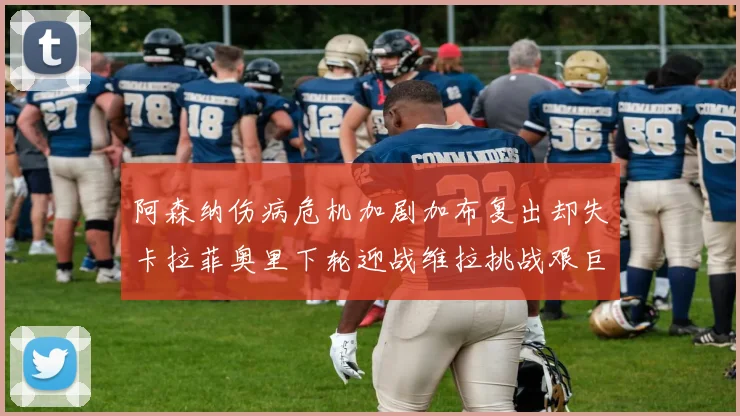 阿森纳伤病危机加剧加布复出却失卡拉菲奥里下轮迎战维拉挑战艰巨