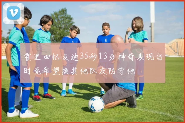 霍里回忆麦迪35秒13分神奇表现当时竟希望换其他队友防守他
