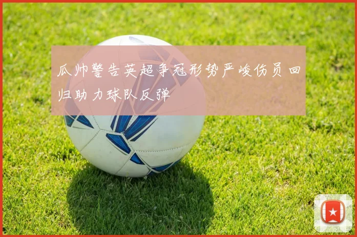 瓜帅警告英超争冠形势严峻伤员回归助力球队反弹