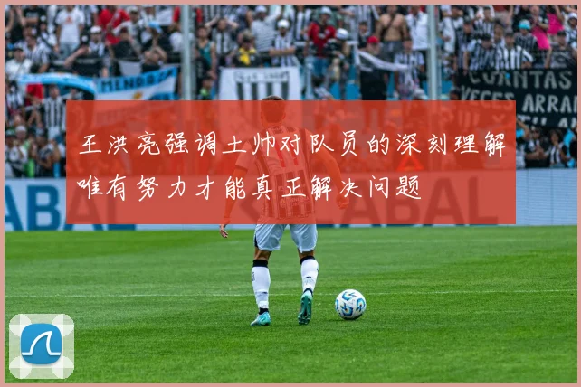 王洪亮强调土帅对队员的深刻理解唯有努力才能真正解决问题