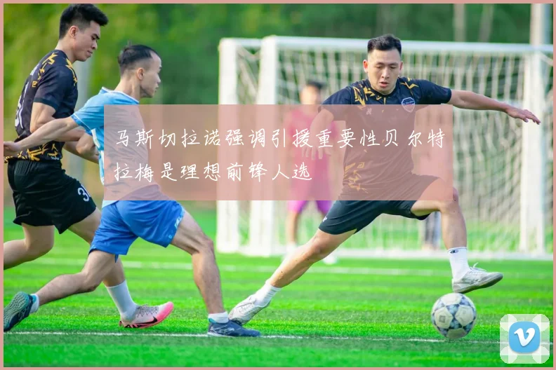 马斯切拉诺强调引援重要性贝尔特拉梅是理想前锋人选