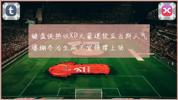 键盘侠热议KD火箭退役亚当斯人气爆棚乔治生病不宜强撑上场