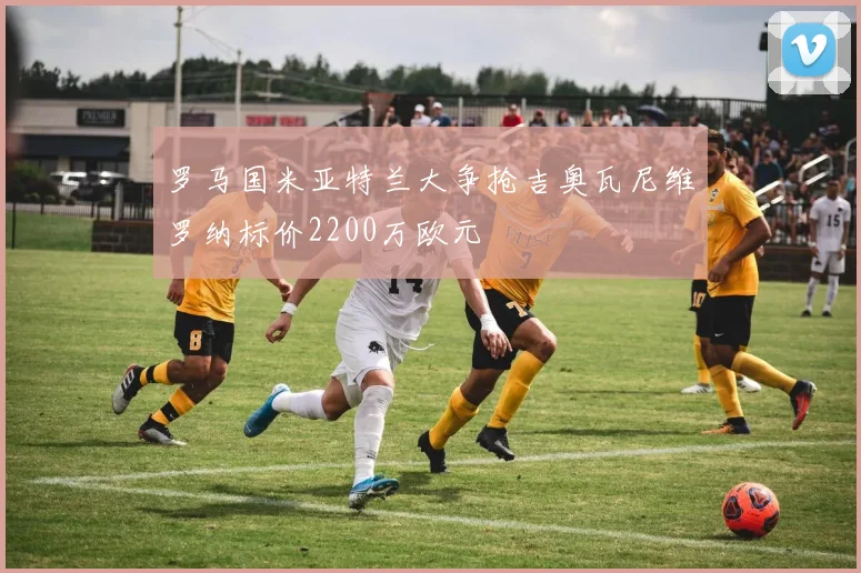 罗马国米亚特兰大争抢吉奥瓦尼维罗纳标价2200万欧元
