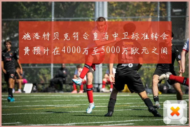 施洛特贝克符合皇马中卫标准转会费预计在4000万至5000万欧元之间