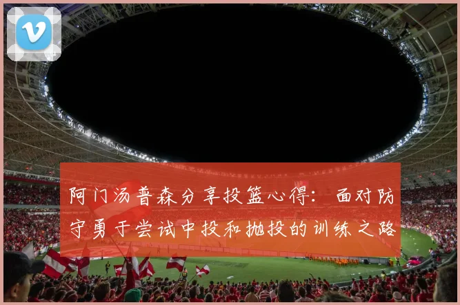 阿门汤普森分享投篮心得：面对防守勇于尝试中投和抛投的训练之路