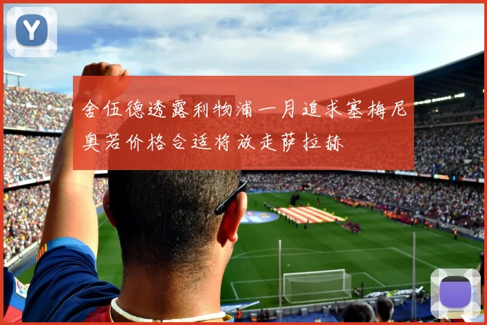 舍伍德透露利物浦一月追求塞梅尼奥若价格合适将放走萨拉赫