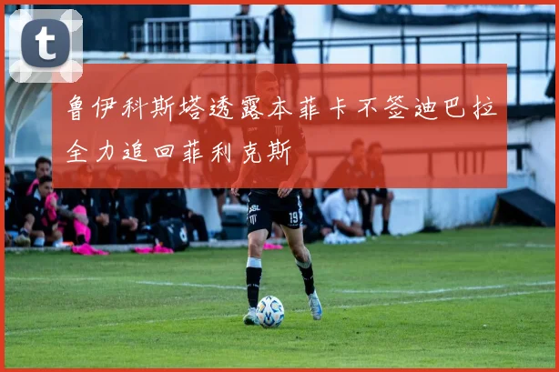 鲁伊科斯塔透露本菲卡不签迪巴拉全力追回菲利克斯