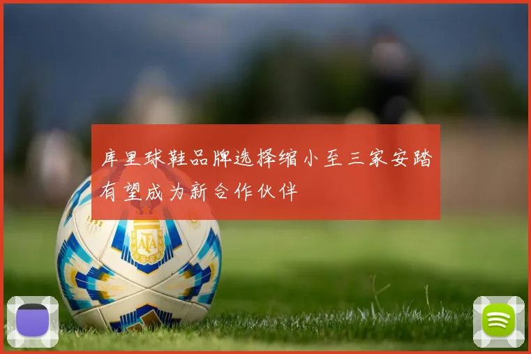 库里球鞋品牌选择缩小至三家安踏有望成为新合作伙伴