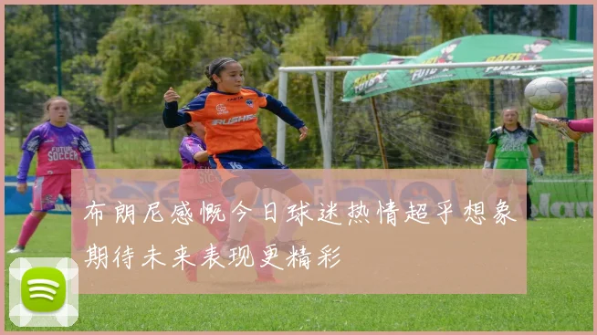 布朗尼感慨今日球迷热情超乎想象期待未来表现更精彩