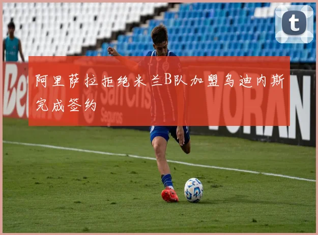 阿里萨拉拒绝米兰B队加盟乌迪内斯完成签约