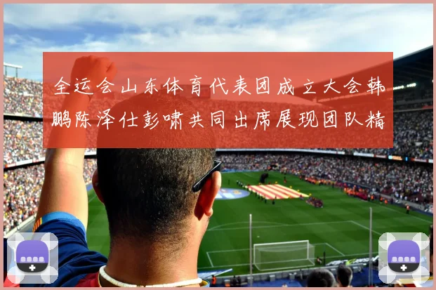 全运会山东体育代表团成立大会韩鹏陈泽仕彭啸共同出席展现团队精神与风采