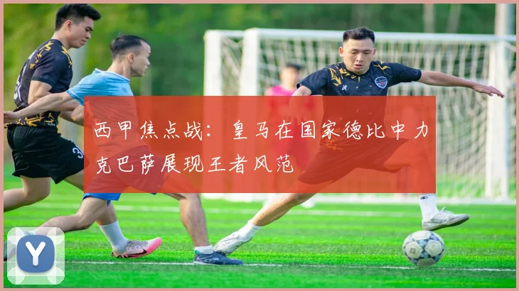 西甲焦点战：皇马在国家德比中力克巴萨展现王者风范