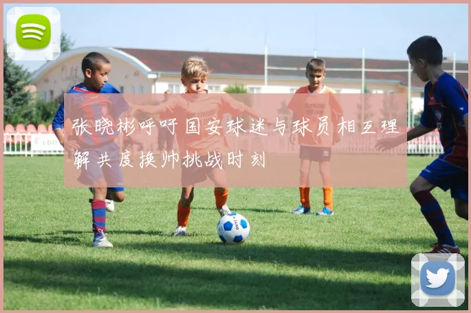 张晓彬呼吁国安球迷与球员相互理解共度换帅挑战时刻