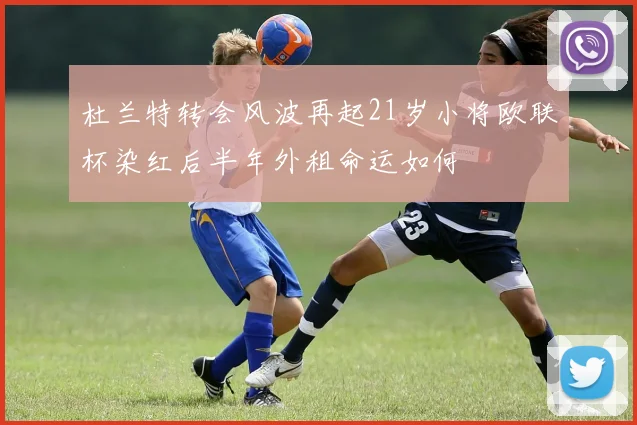 杜兰特转会风波再起21岁小将欧联杯染红后半年外租命运如何