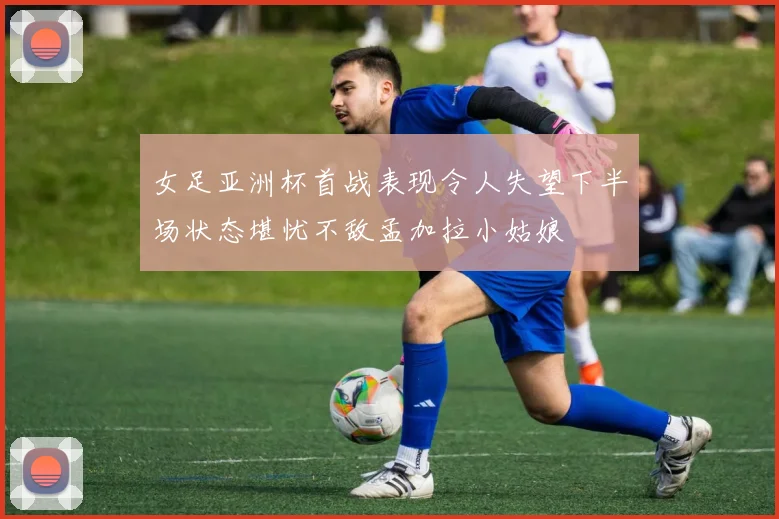 女足亚洲杯首战表现令人失望下半场状态堪忧不敌孟加拉小姑娘