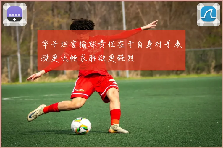 华子坦言输球责任在于自身对手表现更流畅求胜欲更强烈