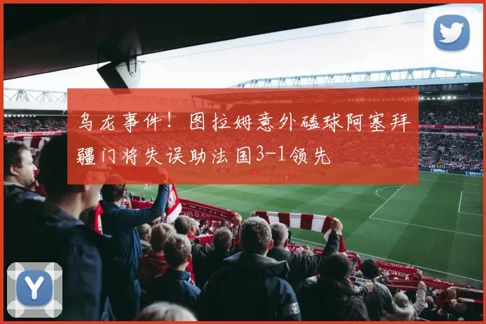 乌龙事件！图拉姆意外磕球阿塞拜疆门将失误助法国3-1领先