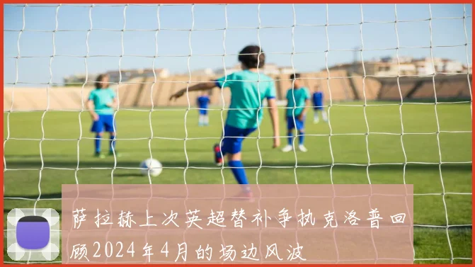 萨拉赫上次英超替补争执克洛普回顾2024年4月的场边风波