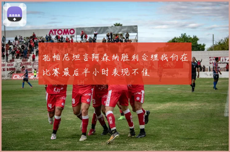 孔帕尼坦言阿森纳胜利合理我们在比赛最后半小时表现不佳