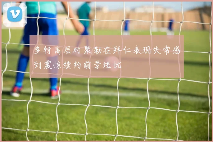 多特高层对聚勒在拜仁表现失常感到震惊续约前景堪忧