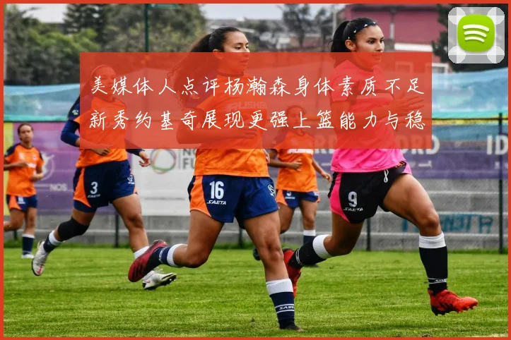 美媒体人点评杨瀚森身体素质不足新秀约基奇展现更强上篮能力与稳定性