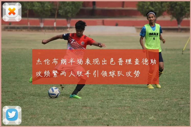 杰伦布朗半场表现出色普理查德助攻频繁两人联手引领球队攻势