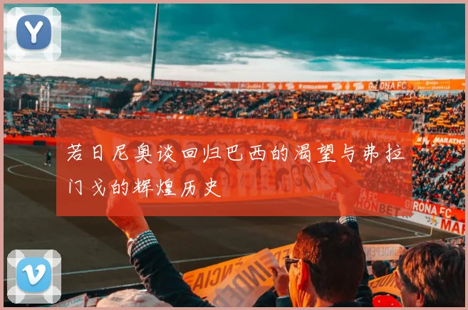 若日尼奥谈回归巴西的渴望与弗拉门戈的辉煌历史