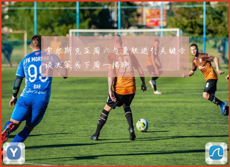 索尔斯克亚周六与曼联进行关键会谈决策或下周一揭晓