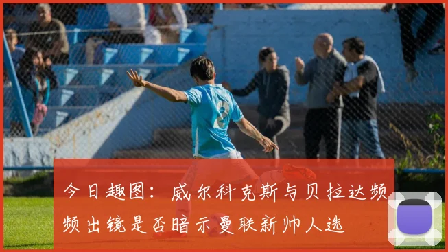 今日趣图：威尔科克斯与贝拉达频频出镜是否暗示曼联新帅人选