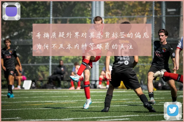 夸梅质疑外界对其水货标签的偏见为何不及本内特等球员的关注