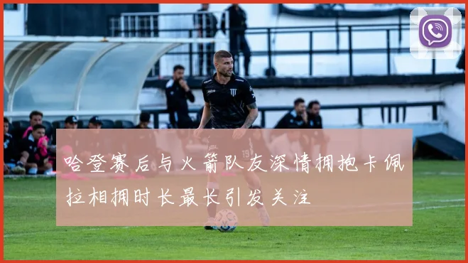 哈登赛后与火箭队友深情拥抱卡佩拉相拥时长最长引发关注