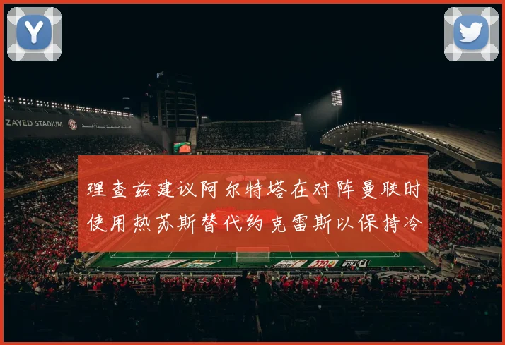 理查兹建议阿尔特塔在对阵曼联时使用热苏斯替代约克雷斯以保持冷静状态