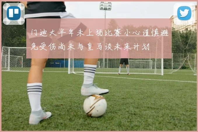 门迪大半年未上场比赛小心谨慎避免受伤尚未与皇马谈未来计划