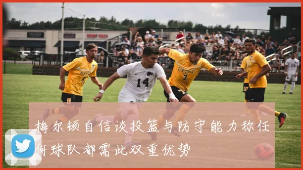 梅尔顿自信谈投篮与防守能力称任何球队都需此双重优势