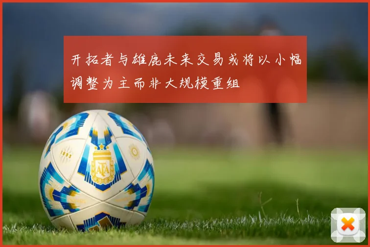 开拓者与雄鹿未来交易或将以小幅调整为主而非大规模重组