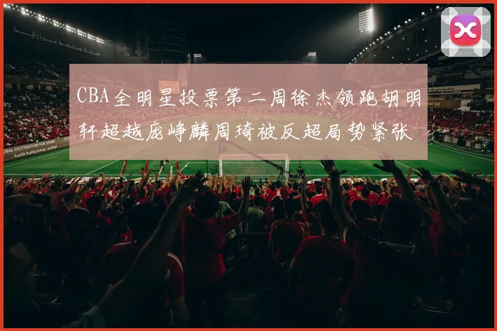 CBA全明星投票第二周徐杰领跑胡明轩超越庞峥麟周琦被反超局势紧张