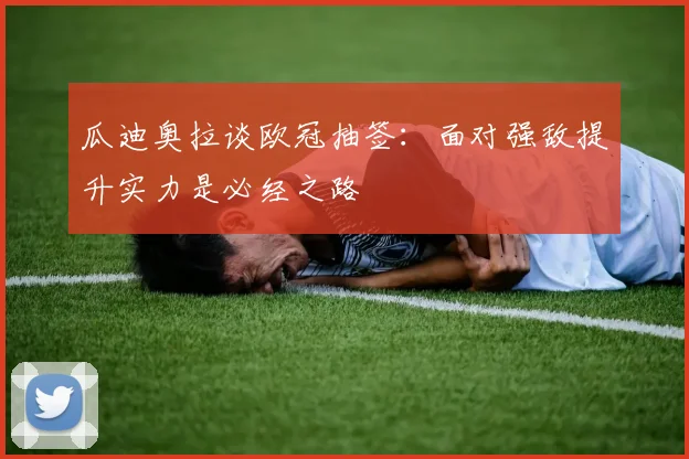 瓜迪奥拉谈欧冠抽签：面对强敌提升实力是必经之路
