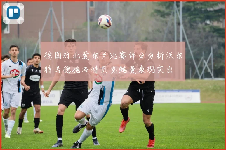 德国对北爱尔兰比赛评分分析沃尔特马德施洛特贝克鲍曼表现突出