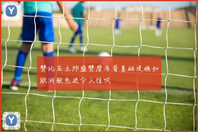 赞比亚主帅盛赞摩洛哥基础设施如欧洲般先进令人惊叹