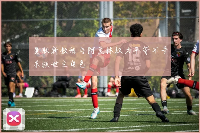 曼联新教练与阿莫林权力平等不寻求救世主角色