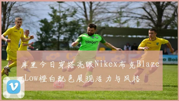 库里今日穿搭亮眼Nikex布克BlazerLow橙白配色展现活力与风格